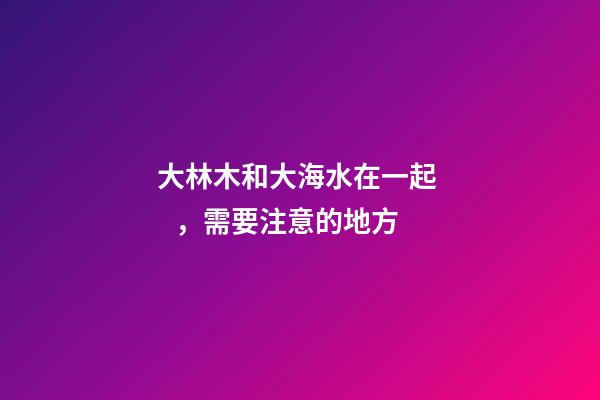 大林木和大海水在一起，需要注意的地方